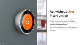 Act without User
intervention
Nest Thermostat can grab data from your daily
activities, understand your behaviour and predict
future actions, it learns and fixes temperature inside
the house without programming.
Nest Thermostats and other smart objects have some
common key features like Learning, prediction and
connectivity.
© Next
 