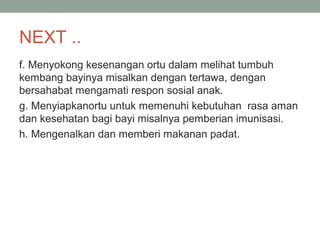 NEXT ..
f. Menyokong kesenangan ortu dalam melihat tumbuh
kembang bayinya misalkan dengan tertawa, dengan
bersahabat mengamati respon sosial anak.
g. Menyiapkanortu untuk memenuhi kebutuhan rasa aman
dan kesehatan bagi bayi misalnya pemberian imunisasi.
h. Mengenalkan dan memberi makanan padat.
 