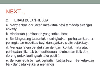 NEXT ..
2. ENAM BULAN KEDUA
a. Menyiapkan ortu akan ketakutan bayi terhadap stranger
anxiety.
b. Hindarkan perpisahan yang terlalu lama.
c. Bimbing orang tua untuk meningkatkan perhatian karena
peningkatan mobilitas bayi dan ajarka disiplin sejak bayi.
d. Menggunakan pendekatan dengan kontak mata atau
peringatan, jika tak berhasil dengan peringatan fisik dan
dorong untuk bertingkah laku positif.
e. Berikan lebih banyak perhatian ketika bayi berkelakuan
baik daripada ketika ia menangis
 