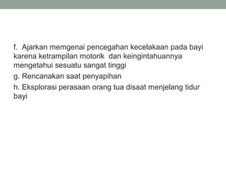 f. Ajarkan memgenai pencegahan kecelakaan pada bayi
karena ketrampilan motorik dan keingintahuannya
mengetahui sesuatu sangat tinggi
g. Rencanakan saat penyapihan
h. Eksplorasi perasaan orang tua disaat menjelang tidur
bayi
 