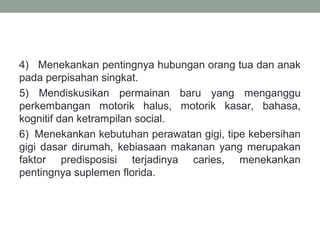 4) Menekankan pentingnya hubungan orang tua dan anak
pada perpisahan singkat.
5) Mendiskusikan permainan baru yang menganggu
perkembangan motorik halus, motorik kasar, bahasa,
kognitif dan ketrampilan social.
6) Menekankan kebutuhan perawatan gigi, tipe kebersihan
gigi dasar dirumah, kebiasaan makanan yang merupakan
faktor predisposisi terjadinya caries, menekankan
pentingnya suplemen florida.
 