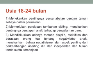 Usia 18-24 bulan
1) Menekankan pentingnya persahabatan dengan teman
sebaya dalam permainan.
2) Memerlukan persiapan tambahan sibling: menekankan
pentingnya persiapan anak terhadap pengalaman baru.
3) Mendiskusikan adanya metode disiplin, efektifitas dan
perasaan orang tua tentang negativisme anak,
menekankan bahwa negativisme ialah aspek penting dari
perkembangan aserting diri dan independen dan bukan
tanda suatu kemanjaan
 
