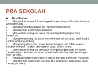 PRA SEKOLAH
A. Usia 3 tahun
1) Menyiapkan ortu untuk meningkatkan minat anak dlm persahabatan
yang lebih luas
2) Mendorong untuk masuk TK (Taman Kanak kanak)
3) Menekankan pentingnya peraturan.
4) Menyiapkan orang tua untuk mengurangi ketegangan yang
berlebihan.
5) Mendorong orang tua untuk menawarkan pilihan pada anak ketika
anak terombang-ambing.
6) Memperingatkan ortu bahwa keseimbangan usia 3 tahun akan
berubah menjadi Tingkah laku agresif pada usia 4 tahun.
7) Menyiapkan orang tua terhadap ketergantungan pada perhatian
mereka seperti ketidaknyamanan emosional anak dan takut kehilangan
kasih sayang.
8) Antisipasi nafsu makan/selera makan dengan pemilihan makanan.
9) Menekankan kebutuhan proteksi dan pendidikan pada anak untuk
mencegah injury.
 