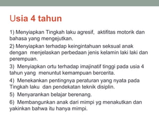 Usia 4 tahun
1) Menyiapkan Tingkah laku agresif, aktifitas motorik dan
bahasa yang mengejutkan.
2) Menyiapkan terhadap keingintahuan seksual anak
dengan menjelaskan perbedaan jenis kelamin laki laki dan
perempuan.
3) Menyiapkan ortu terhadap imajinatif tinggi pada usia 4
tahun yang menuntut kemampuan bercerita.
4) Menekankan pentingnya peraturan yang nyata pada
Tingkah laku dan pendekatan teknik disiplin.
5) Menyarankan belajar berenang.
6) Membangunkan anak dari mimpi yg menakutkan dan
yakinkan bahwa itu hanya mimpi.
 