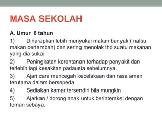 MASA SEKOLAH
A. Umur 6 tahun
1) Diharapkan lebih menyukai makan banyak ( nafsu
makan bertambah) dan sering menolak thd suatu makanan
yang dia sukai
2) Peningkatan kerentanan terhadap penyakit dan
terlebih lagi kesakitan padausia sebelumnya.
3) Ajari cara mencegah kecelakaan dan rasa aman
terutama dalam bersepeda.
4) Sediakan kamar tersendiri bila mungkin.
5) Ajarkan / dorong anak untuk berinteraksi dengan
teman sebaya.
 