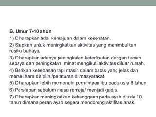 B. Umur 7-10 ahun
1) Diharapkan ada kemajuan dalam kesehatan.
2) Siapkan untuk meningkatkan aktivitas yang menimbulkan
resiko bahaya.
3) Diharapkan adanya peningkatan keterlibatan dengan teman
sebaya dan peningkatan minat mengikuti aktivitas diluar rumah.
4) Berikan kebebasan tapi masih dalam batas yang jelas dan
memelihara disiplin /peraturan di masyarakat.
5) Diharapkan lebih memenuhi permintaan ibu pada usia 8 tahun
6) Persiapan sebelum masa remaja/ menjadi gadis.
7) Diharapkan meningkatkan kebanggaan pada ayah diusia 10
tahun dimana peran ayah.segera mendorong aktifitas anak.
 