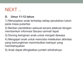 NEXT ..
D. Umur 11-12 tahun
1) Menyiapkan anak terhadap setiap perubahan tubuh
pada masa pubertas
2) Berikan pendidikan seksual secara adekuat dengan
memberikan informasi Secara cermat/ tepat
3) Dorong keinginan anak untuk menjadi dewasa
4) Mengajari anak untuk mencoba melakukan aktivitas
yang kemungkinan menimbulkan bahaya/ yang
membahayakan
5) Anak dapat ditingkatkan jumlah istirahatnya.
 