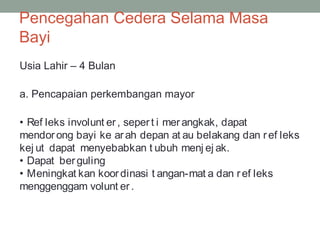 Pencegahan Cedera Selama Masa
Bayi
Usia Lahir – 4 Bulan
a. Pencapaian perkembangan mayor
• Ref leks involunt er, sepert i merangkak, dapat
mendorong bayi ke arah depan at au belakang dan ref leks
kej ut dapat menyebabkan t ubuh menj ej ak.
• Dapat berguling
• Meningkat kan koordinasi t angan-mat a dan ref leks
menggenggam volunt er.
 