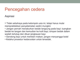 Pencegahan cedera
Aspirasi
• Tidak sebahaya pada kelompok usia ini, tetapi harus mulai
mempraktekkan penyelamatan sedini mungkin
• Jangan pernah menaburkan bedak langsung pada bayi; tuangkan
bedak ke tangan dan kemudian ke kulit bayi; simpan bedak dalam
wadah tertutup dan diluar jangkauan bayi.
• Gendong bayi untuk memberi makan; jangan menyangga botol
• Ketahui prosedur kedaruratan untuk tersedak.
 