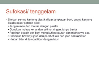 Sufokasi/ tenggelam
• Simpan semua kantong plastik diluar jangkauan bayi, buang kantong
plastik besar setelah diikat
• Jangan menutup matras dengan plastik
• Gunakan matras keras dan selimut ringan; tanpa bantal
• Pastikan desain box bayi mengikuti peraturan dan matrasnya pas.
• Posisikan box bayi jauh dari perabot lain dan jauh dari radiator.
• Hindari tidur di tempat tidur dengan bayi
 