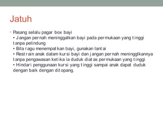 Jatuh
• Pasang selalu pagar box bayi
• J angan pernah meninggalkan bayi pada permukaan yang t inggi
t anpa pelindung
• Bila ragu menempat kan bayi, gunakan lant ai
• Rest rain anak dalam kursi bayi dan j angan pernah meningglkannya
t anpa pengawasan ket ika ia duduk diat as per mukaan yang t inggi
• Hindari penggunaan kur si yang t inggi sampai anak dapat duduk
dengan baik dengan dit opang.
 