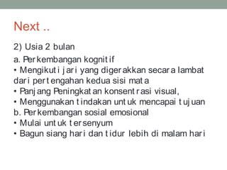 Next ..
2) Usia 2 bulan
a. Per kembangan kognit if
• Mengikut i j ar i yang digerakkan secara lambat
dar i pert engahan kedua sisi mat a
• Panj ang Peningkat an konsent rasi visual,
• Menggunakan t indakan unt uk mencapai t uj uan
b. Per kembangan sosial emosional
• Mulai unt uk t ersenyum
• Bagun siang har i dan t idur lebih di malam hari
 