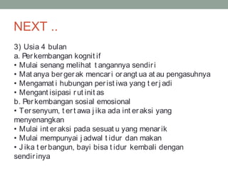 NEXT ..
3) Usia 4 bulan
a. Perkembangan kognit if
• Mulai senang melihat t angannya sendiri
• Mat anya bergerak mencari orangt ua at au pengasuhnya
• Mengamat i hubungan perist iwa yang t erj adi
• Mengant isipasi rut init as
b. Perkembangan sosial emosional
• Tersenyum, t ert awa j ika ada int eraksi yang
menyenangkan
• Mulai int eraksi pada sesuat u yang menarik
• Mulai mempunyai j adwal t idur dan makan
• J ika t erbangun, bayi bisa t idur kembali dengan
sendirinya
 