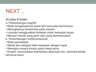 NEXT ..
4) Usia 6 bulan
a. Perkembangan kognitif
• Mulai mengeksplorasi suara dan menyukai hal-hal baru
• Meningkatnya konsentrasi pada mainan
• Lanjutan menggunakan tindakan untuk mencapai tujuan
• Mencari mainan yang jatuh atau yang disembunyikan
b. Perkembangan sosial-emosional
• Mulai percakapan
• Marah jika orangtua tidak merespon dengan cepat
• Merespon secara khusus pada orang asing
• Empati: menunjukkan ketertarikan pada bayi lain, memukul benda
bersama-sama
 