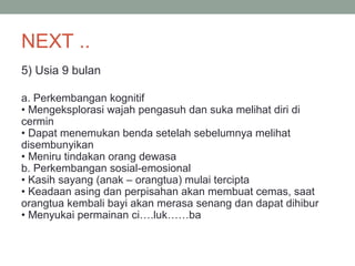 NEXT ..
5) Usia 9 bulan
a. Perkembangan kognitif
• Mengeksplorasi wajah pengasuh dan suka melihat diri di
cermin
• Dapat menemukan benda setelah sebelumnya melihat
disembunyikan
• Meniru tindakan orang dewasa
b. Perkembangan sosial-emosional
• Kasih sayang (anak – orangtua) mulai tercipta
• Keadaan asing dan perpisahan akan membuat cemas, saat
orangtua kembali bayi akan merasa senang dan dapat dihibur
• Menyukai permainan ci….luk……ba
 