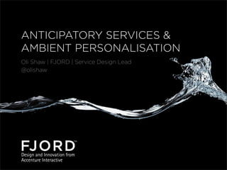 ANTICIPATORY SERVICES &
AMBIENT PERSONALISATION
Oli Shaw | FJORD | Service Design Lead
@olishaw

 