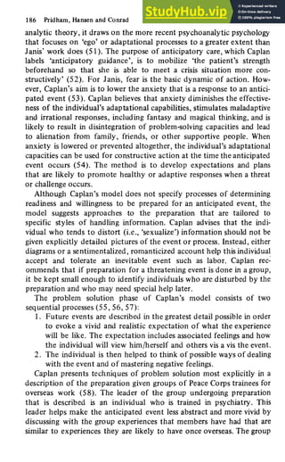186 Pridham, Hansen and Conrad
analytic theory, it draws on the more recent psychoanalytic psychology
that focuses on 'ego' or adaptational processes to a greater extent than
Janis' work does (51). The purpose of anticipatory care, which Caplan
labels 'anticipatory guidance', is to mobilize 'the patient's strength
beforehand so that she is able to meet a crisis situation more con-
structively' (52). For Janis, fear is the basic dynamic of action. How-
ever, Caplan's aim is to lower the anxiety that is a response to an antici-
pated event (53). Caplan believes that anxiety diminishes the effective-
ness of the individual's adaptational capabilities, stimulates maladaptive
and irrational responses, including fantasy and magical thinking, and is
likely to result in disintegration of problem-solving capacities and lead
to alienation from family, friends, or other supportive people. When
anxiety is lowered or prevented altogether, the individual's adaptational
capacities can be used for constructive action at the time the anticipated
event occurs (54). The method is to develop expectations and plans
that are likely to promote healthy or adaptive responses when a threat
or challenge occurs.
Although Caplan's model does not specify processes of determining
readiness and willingness to be prepared for an anticipated event, the
model suggests approaches to the preparation that are tailored to
specific styles of handling information. Caplan advises that the indi-
vidual who tends to distort (i.e., 'sexualize') information should not be
given explicitly detailed pictures of the event or process. Instead, either
diagrams or a sentimentalized, romanticized account help this individual
accept and tolerate an inevitable event such as labor. Caplan rec-
ommends that if preparation for a threatening event is done in a group,
it be kept small enough to identify individuals who are disturbed by the
preparation and who may need special help later.
The problem solution phase of Caplan's model consists of two
sequential processes (55, 56, 57):
1. Future events are described in the greatest detail possible in order
to evoke a vivid and realistic expectation of what the experience
will be like. The expectation includes associated feelings and how
the individual will view him/herself and others vis a vis the event.
2. The individual is then helped to think of possible ways of dealing
with the event and of mastering negative feelings.
Caplan presents techniques of problem solution most explicitly in a
description of the preparation given groups of Peace Corps trainees for
overseas work (58). The leader of the group undergoing preparation
that is described is an individual who is trained in psychiatry. This
leader helps make the anticipated event less abstract and more vivid by
discussing with the group experiences that members have had that are
similar to experiences they are likely to have once overseas. The group
 