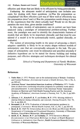 192 Pridham, Hansen and Conrad
effective and those that are likely to be efficient by being generalizable.
Evaluating. An adequate model of anticipatory care includes con-
cepts for dealing with these questions: (a) Was the preparation ac-
complished? (b) How effective a job was it? How well or effectively was
the preparation done? and (c) Was the preparation worth doing in terms
of the experiences that the client actually had? Would we do the pre-
paration the next time, given similar conditions?
In this paper, models of anticipatory care in current use have been
analyzed using a paradigm of interpersonal problem-solving. Further-
more, the paradigm was used to identify the characteristic features of
models that are likely to be important chnically and that must be con-
sidered if a model is to be systematically tested, applied clinically, or
evaluated.
The notion of promoting health in the sense of advancing a client's
adaptive capability is likely to be an empty slogan without models of
anticipatory care that are conceptually adequate to the task. The pro-
cesses of anticipatory care must be delineated and specified precisely if
definitive hypothese are to be stated for theory building and testing
purposes, and effective strategies and techniques developed for clinical
practice.
School of Nursing and Department of Family Medicine,
University of Wisconsin
References
1. Tudor Hart, J. 1972 'Primary care in the industrial areas of Britain: Evolution
and Current Problems', International Journal of Health Services, Vol. 2, No. 3,
pp.349-65.
2. American Nurses'Association/American Academy of Pediatrics 1971 'Guide-
lines on short-term continuing education programs for pediatric nurse associ-
ates (practitioners): A joint statement of the American Nurses' Association
Division on Maternal and Child Health Nursing Practice and the American
Academy of Pediatrics', American Journal of Nursing, Vol. 71, No. 3, pp.509-
12.
3. Johnson, J. E., Kirschoff, K. T. and Endres, M. P. 1976 'Altering children's
distress behavior during orthopedic cast removal'. Nursing Research, Vol. 74,
No.6,pp.404-10.
4. Broussard, E. R. 1976 'Evaluation of televised anticipatory guidance to
primiparas'. Community Mental Health Journal, Vol. 12, No. 2, pp.203-10.
5. Boyd, R.D.I 969 The Relationships Between the Molar and Molecular Models.
Department of Continuing and Vocational Education, University of Wisconsin-
Madison, Unpublished Manuscript. (Mimeographed.)
6. Smith, K. R., Hansen, M. F. and Golladay, F. 1973 Operations Manual:
Documentation of an Observation Methology for Study of Health Manpower
Utilization in Ambulatory Care Practice, Health Economics Research Center,
University of Wisconsin-Madison.
 