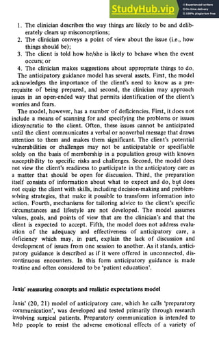 Anticipatory problem solving 181
1. The clinician describes the way things are likely to be and delib-
erately clears up misconceptions;
2. The clinician conveys a point of view about the issue (i.e., how
things should be);
3. The client is told how he/she is likely to behave when the event
occurs; or
4. The clinician makes suggestions about appropriate things to do.
The anticipatory guidance model has several assets. First, the model
acknowledges the importance of the client's need to know as a pre-
requisite of being prepared, and second, the clinician may approach
issues in an open-ended way that permits identification of the client's
worries and fears.
The model, however, has a number of deficiencies. First, it does not
include a means of scanning for and specifying the problems or issues
idiosyncratic to the client. Often, these issues cannot be anticipated
until the client communicates a verbal or nonverbal message that draws
attention to them and makes them significant. The client's potential
vulnerabilities or challenges may not be anticipatable or specifiable
solely on the basis of membership in a population group with known
susceptibility to specific risks and challenges. Second, the model does
not view the client's readiness to participate in the anticipatory care as
a matter that should be open for discussion. Third, the preparation
itself consists of information about what to expect and do, but does
not equip the client with skills, including decision-making and problem-
solving strategies, that make it possible to transform information into
action. Fourth, mechanisms for tailoring advice to the client's specific
circumstances and lifestyle are not developed. The model assumes
values, goals, and points of view that are the clinician's and that the
client is expected to accept. Fifth, the model does not address evalu-
ation of the adequacy and effectiveness of anticipatory care, a
deficiency which may, in part, explain the lack of discussion and
development of issues from one session to another. As it stands, antici-
patory guidance is described as if it were offered in unconnected, dis-
continuous encounters. In this form anticipatory guidance is made
routine and often considered to be 'patient education'.
Janis' reassuring concepts and realistic expectations model
Janis' (20, 21) model of anticipatory care, which he calls 'preparatory
communication', was developed and tested primarily through research
involving surgical patients. Preparatory communication is intended to
help people to resist the adverse emotional effects of a variety of
 