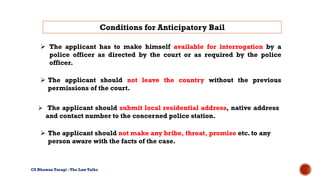  The applicant has to make himself available for interrogation by a
police officer as directed by the court or as required by the police
officer.
Conditions for Anticipatory Bail
CS Bhuwan Taragi - The Law Talks
 The applicant should not leave the country without the previous
permissions of the court.
 The applicant should submit local residential address, native address
and contact number to the concerned police station.
 The applicant should not make any bribe, threat, promise etc. to any
person aware with the facts of the case.
 