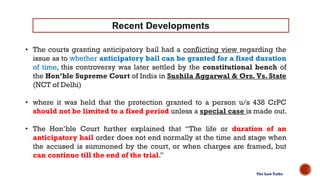 • The courts granting anticipatory bail had a conflicting view regarding the
issue as to whether anticipatory bail can be granted for a fixed duration
of time, this controversy was later settled by the constitutional bench of
the Hon’ble Supreme Court of India in Sushila Aggarwal & Ors. Vs. State
(NCT of Delhi)
• where it was held that the protection granted to a person u/s 438 CrPC
should not be limited to a fixed period unless a special case is made out.
• The Hon’ble Court further explained that “The life or duration of an
anticipatory bail order does not end normally at the time and stage when
the accused is summoned by the court, or when charges are framed, but
can continue till the end of the trial.”
Recent Developments
The Law Talks
 