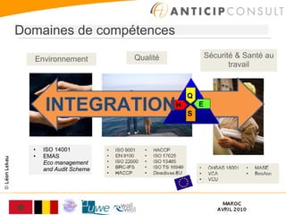 Domaines de compétences

  Environnement          Qualité               Sécurité & Santé au
                                                      travail


                                       Q
      INTEGRATION                  H
                                       S
                                           E




  •   ISO 14001
  •   EMAS
      Eco management
      and Audit Scheme
 