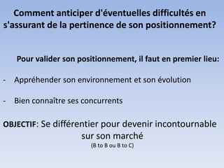 Comment anticiper d'éventuelles difficultés en
s'assurant de la pertinence de son positionnement?


   Pour valider son positionnement, il faut en premier lieu:

- Appréhender son environnement et son évolution

- Bien connaître ses concurrents

OBJECTIF: Se différentier pour devenir incontournable
                     sur son marché
                       (B to B ou B to C)
 