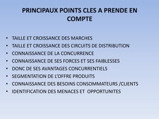 PRINCIPAUX POINTS CLES A PRENDE EN
                    COMPTE

•   TAILLE ET CROISSANCE DES MARCHES
•   TAILLE ET CROISSANCE DES CIRCUITS DE DISTRIBUTION
•   CONNAISSANCE DE LA CONCURRENCE
•   CONNAISSANCE DE SES FORCES ET SES FAIBLESSES
•   DONC DE SES AVANTAGES CONCURRENTIELS
•   SEGMENTATION DE L’OFFRE PRODUITS
•   CONNAISSANCE DES BESOINS CONSOMMATEURS /CLIENTS
•   IDENTIFICATION DES MENACES ET OPPORTUNITES
 