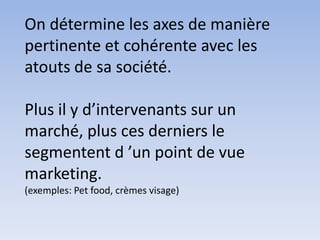 On détermine les axes de manière
pertinente et cohérente avec les
atouts de sa société.

Plus il y d’intervenants sur un
marché, plus ces derniers le
segmentent d ’un point de vue
marketing.
(exemples: Pet food, crèmes visage)
 