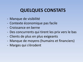 QUELQUES CONSTATS
-   Manque de visibilité
-   Contexte économique pas facile
-   Croissance en berne
-   Des concurrents qui tirent les prix vers le bas
-   Clients de plus en plus exigeants
-   Manque de moyens (humains et financiers)
-   Marges qui s’érodent
 