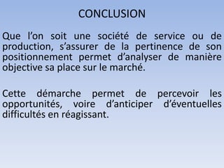 CONCLUSION
Que l’on soit une société de service ou de
production, s’assurer de la pertinence de son
positionnement permet d’analyser de manière
objective sa place sur le marché.

Cette démarche permet de percevoir les
opportunités, voire d’anticiper d’éventuelles
difficultés en réagissant.
 