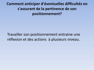 Comment anticiper d'éventuelles difficultés en
    s'assurant de la pertinence de son
            positionnement?



Travailler son positionnement entraine une
réflexion et des actions à plusieurs niveau.
 