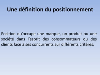 Une définition du positionnement


Position qu’occupe une marque, un produit ou une
société dans l’esprit des consommateurs ou des
clients face à ses concurrents sur différents critères.
 