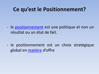 Ce qu’est le Positionnement?

- le positionnement est une politique et non un
  résultat ou un état de fait.

- le positionnement est un choix stratégique
  global en matière d’offre
 