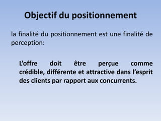 Objectif du positionnement
la finalité du positionnement est une finalité de
perception:

  L’offre    doit    être     perçue     comme
  crédible, différente et attractive dans l’esprit
  des clients par rapport aux concurrents.
 