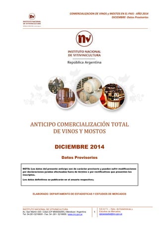 INSTITUTO NACIONAL DE VITIVINICULTURA
Av. San Martín 430 / Cdad (CP M5500AAR) / Mendoza / Argentina
Tel. 54-261-5216605 - Fax. 54 -261- 5216606 / www.inv.gov.ar.
1
COMERCIALIZACION DE VINOS y MOSTOS EN EL PAIS - AÑO 2014
DICIEMBRE- Datos Provisorios
S.E.A.T.I. – Dpto. de Estadísticas y
Estudios de Mercados.
dptoestadist@inv.gov.ar
ANTICIPO COMERCIALIZACIÓN TOTAL
DE VINOS Y MOSTOS
DICIEMBRE 2014
Datos Provisorios
NOTA: Los datos del presente anticipo son de carácter provisorio y pueden sufrir modificaciones
por declaraciones juradas efectuadas fuera de término o por rectificativas que presenten los
inscriptos.
Los datos definitivos se publicarán en el anuario respectivo.
ELABORADO: DEPARTAMENTO DE ESTADISTICAS Y ESTUDIOS DE MERCADOS
 
