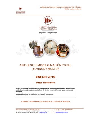 INSTITUTO NACIONAL DE VITIVINICULTURA
Av. San Martín 430 / Cdad (CP M5500AAR) / Mendoza / Argentina
Tel. 54-261-5216605 - Fax. 54 -261- 5216606 / www.inv.gov.ar.
1
COMERCIALIZACION DE VINOS y MOSTOS EN EL PAIS - AÑO 2015
ENERO - Datos Provisorios
S.E.A.T.I. – Dpto. de Estadísticas y
Estudios de Mercados.
dptoestadist@inv.gov.ar
ANTICIPO COMERCIALIZACIÓN TOTAL
DE VINOS Y MOSTOS
ENERO 2015
Datos Provisorios
NOTA: Los datos del presente anticipo son de carácter provisorio y pueden sufrir modificaciones
por declaraciones juradas efectuadas fuera de término o por rectificativas que presenten los
inscriptos.
Los datos definitivos se publicarán en el anuario respectivo.
ELABORADO: DEPARTAMENTO DE ESTADISTICAS Y ESTUDIOS DE MERCADOS
 