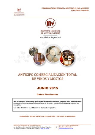 INSTITUTO NACIONAL DE VITIVINICULTURA
Av. San Martín 430 / Cdad (CP M5500AAR) / Mendoza / Argentina
Tel. 54-261-5216605 - Fax. 54 -261- 5216606 / www.inv.gov.ar.
1
COMERCIALIZACION DE VINOS y MOSTOS EN EL PAIS - AÑO 2015
JUNIO Datos Provisorios
S.E.A.T.I. – Dpto. de Estadísticas y
Estudios de Mercados.
dptoestadist@inv.gov.ar
ANTICIPO COMERCIALIZACIÓN TOTAL
DE VINOS Y MOSTOS
JUNIO 2015
Datos Provisorios
NOTA: Los datos del presente anticipo son de carácter provisorio y pueden sufrir modificaciones
por declaraciones juradas efectuadas fuera de término o por rectificativas que presenten los
inscriptos.
Los datos definitivos se publicarán en el anuario respectivo.
ELABORADO: DEPARTAMENTO DE ESTADISTICAS Y ESTUDIOS DE MERCADOS
 