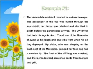 •   The automobile accident resulted in serious damage. 
    The passenger in the VW was hurled through the
    windshield; her throat was  slashed and she bled to
    death before the paramedics arrived.  The VW driver
    had both his legs broken.  The driver of the Mercedes
    showed us his black and blue ribs from when his air
    bag deployed.  My sister, who was sleeping on the
    back seat of the Mercedes, bumped her face and had
    a swollen lip.  The front of the VW bug was crushed,
    and the Mercedes had scratches on its front bumper
    and grill. 
 