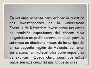 En los años ochenta para aclarar la cuestión dos investigadores de la Universidad Erasmus de Róterdam investigaron los casos de remisión espontanea del cáncer cuyo diagnóstico no podía ponerse en duda, para su sorpresa en dieciocho meses de investigación en su pequeña región de Holanda, contaron siete casos tan indiscutibles como imposibles de explicar . Queda claro, pues, que estos casos son más comunes que lo que se cree. 