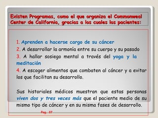1.   Aprenden a hacerse cargo de su cáncer 2.  A desarrollar la armonía entre su cuerpo y su pasado 3.  A hallar sosiego mental a través del  yoga y la  meditación 4.  A escoger alimentos que combaten al cáncer y a evitar los que facilitan su desarrollo. Sus historiales médicos muestran que estas personas  viven dos y tres veces más  que el paciente medio de su mismo tipo de cáncer y en su misma fases de desarrollo.  Pag. 37  Existen Programas,  como el que organiza el Commonweal Center de California, gracias a los cuales los pacientes:   
