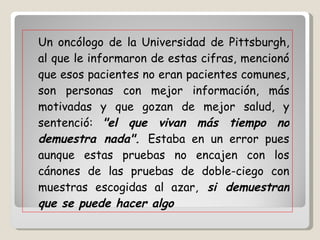 Un oncólogo de la Universidad de Pittsburgh, al que le informaron de estas cifras, mencionó que esos pacientes no eran pacientes comunes, son personas con mejor información, más motivadas y que gozan de mejor salud, y sentenció:  "el que vivan más tiempo no demuestra nada".  Estaba en un error pues aunque estas pruebas no encajen con los cánones de las pruebas de doble-ciego con muestras escogidas al azar,  si demuestran que se puede hacer algo   