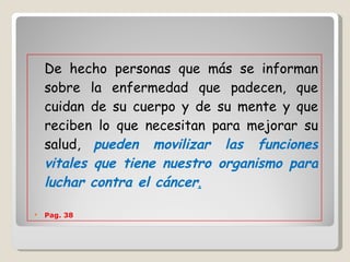 De hecho personas que más se informan sobre la enfermedad que padecen, que cuidan de su cuerpo y de su mente y que reciben lo que necesitan para mejorar su salud,  pueden movilizar las funciones vitales que tiene nuestro organismo para luchar contra el cáncer .   Pag. 38  