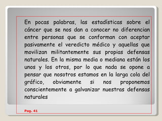 En pocas palabras, las estadísticas sobre el cáncer que se nos dan a conocer no diferencian entre personas que se conforman con aceptar pasivamente el veredicto médico y aquellas que movilizan militantemente sus propias defensas naturales. En la misma media o mediana están los unos y los otros, por lo que nada se opone a pensar que nosotros estamos en la larga cola del gráfico, obviamente si nos proponemos conscientemente a galvanizar nuestras defensas naturales   Pag. 41   