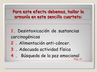 1. Desintoxicación de sustancias  carcinogénicas  2 .   Alimentación anti-cáncer.  3 .   Adecuada actividad física  4 .   Búsqueda de la paz emocional  Para este efecto debemos, hallar la armonía en este sencillo cuarteto: Pag. 41  