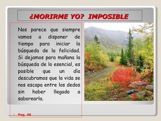 ¿MORIRME YO?  IMPOSIBLE   Nos parece que siempre vamos a disponer de tiempo para iniciar la búsqueda de la felicidad. Si dejamos para mañana la búsqueda de lo esencial, es posible que un día descubramos que la vida se nos escapa entre los dedos sin haber llegado a saborearla.  Pag. 46 