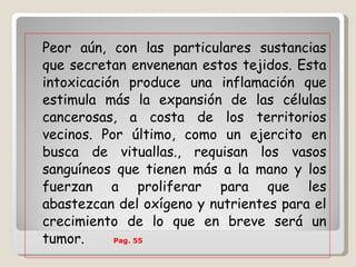 Peor aún, con las particulares sustancias que secretan envenenan estos tejidos. Esta intoxicación produce una inflamación que estimula más la expansión de las células cancerosas, a costa de los territorios vecinos. Por último, como un ejercito en busca de vituallas., requisan los vasos sanguíneos que tienen más a la mano y los fuerzan a proliferar para que les abastezcan del oxígeno y nutrientes para el crecimiento de lo que en breve será un tumor.   Pag. 55   