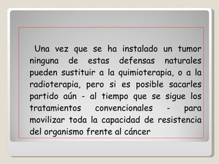 Una vez que se ha instalado un tumor ninguna de estas defensas naturales pueden sustituir a la quimioterapia, o a la radioterapia, pero si es posible sacarles partido aún - al tiempo que se sigue los tratamientos convencionales - para movilizar toda la capacidad de resistencia del organismo frente al cáncer  