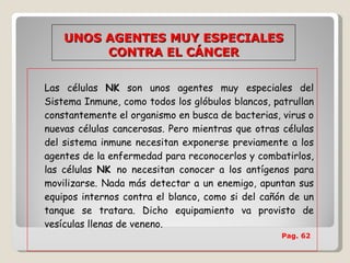 Las células  NK  son unos agentes muy especiales del Sistema Inmune, como todos los glóbulos blancos, patrullan constantemente el organismo en busca de bacterias, virus o nuevas células cancerosas. Pero mientras que otras células del sistema inmune necesitan exponerse previamente a los agentes de la enfermedad para reconocerlos y combatirlos, las células  NK  no necesitan conocer a los antígenos para movilizarse. Nada más detectar a un enemigo, apuntan sus equipos internos contra el blanco, como si del cañón de un tanque se tratara. Dicho equipamiento va provisto de vesículas llenas de veneno.   Pag. 62   UNOS AGENTES MUY ESPECIALES CONTRA EL CÁNCER 