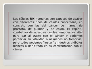 Las células  NK  humanas son capaces de acabar con diferentes tipos de células cancerosas, en concreto con las del cáncer de mama, de próstata, de pulmón y de colon. El espíritu combativo de nuestras células inmunes es vital para dar al traste con el cáncer y podemos potenciar su vitalidad o al menos no frenarlas, pero todos podemos "instar" a nuestros glóbulos blancos a darlo todo en su confrontación con el cáncer 